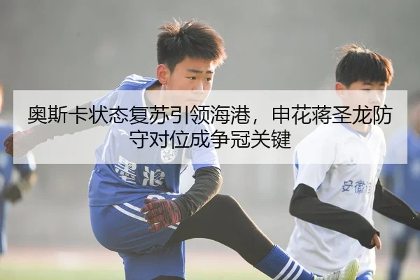奥斯卡状态复苏引领海港，申花蒋圣龙防守对位成争冠关键