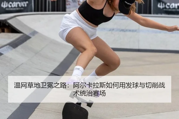 温网草地卫冕之路：阿尔卡拉斯如何用发球与切削战术统治赛场