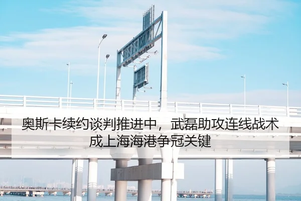 奥斯卡续约谈判推进中，武磊助攻连线战术成上海海港争冠关键