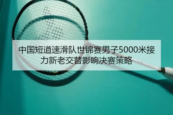 中国短道速滑队世锦赛男子5000米接力新老交替影响决赛策略