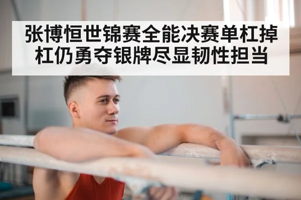 张博恒世锦赛全能决赛单杠掉杠仍勇夺银牌尽显韧性担当