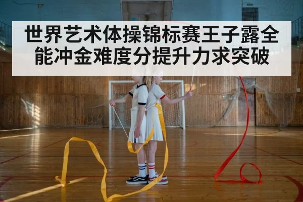 世界艺术体操锦标赛王子露全能冲金难度分提升力求突破