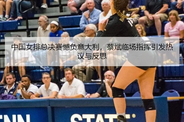 中国女排总决赛憾负意大利，蔡斌临场指挥引发热议与反思
